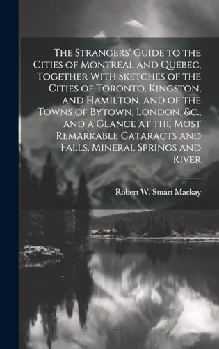 The Strangers' Guide to the Cities of Montreal and Quebec, Together With Sketches of the Cities of Toronto, Kingston, and Hamilton, and of the Towns of Bytown, London, &c., and a Glance at the Most Remarkable Cataracts and Falls, Mineral Springs and River