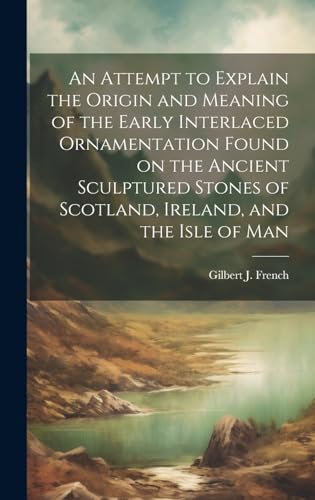 An Attempt to Explain the Origin and Meaning of the Early Interlaced Ornamentation Found on the Ancient Sculptured Stones of Scotland, Ireland, and the Isle of Man