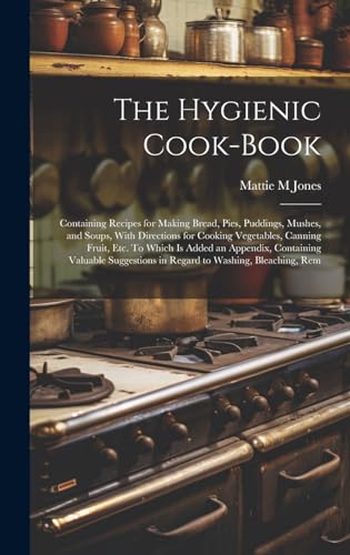 The Hygienic Cook-book; Containing Recipes for Making Bread, Pies, Puddings, Mushes, and Soups, With Directions for Cooking Vegetables, Canning Fruit, etc. To Which is Added an Appendix, Containing Valuable Suggestions in Regard to Washing, Bleaching, Rem