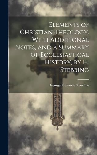 Elements of Christian Theology. With Additional Notes, and a Summary of Ecclesiastical History, by H. Stebbing