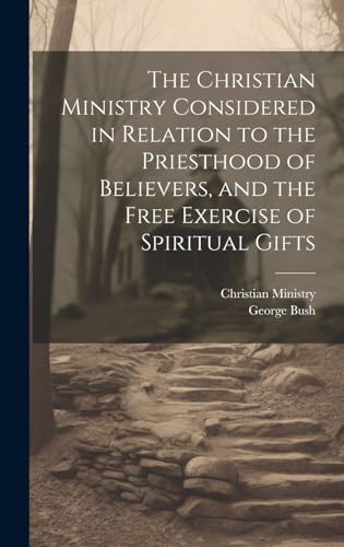 The Christian Ministry Considered in Relation to the Priesthood of Believers, and the Free Exercise of Spiritual Gifts