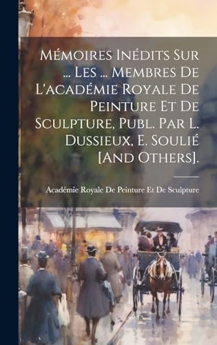 Mémoires Inédits Sur ... Les ... Membres De L'académie Royale De Peinture Et De Sculpture, Publ. Par L. Dussieux, E. Soulié [And Others].