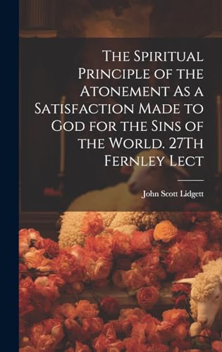 The Spiritual Principle of the Atonement As a Satisfaction Made to God for the Sins of the World. 27Th Fernley Lect