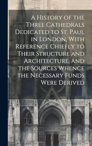 A History of the Three Cathedrals Dedicated to St. Paul in London, With Reference Chiefly to Their Structure and Architecture, and the Sources Whence the Necessary Funds Were Derived