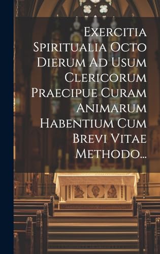 Exercitia Spiritualia Octo Dierum Ad Usum Clericorum Praecipue Curam Animarum Habentium Cum Brevi Vitae Methodo...