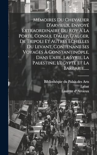 Mémoires Du Chevalier D'arvieux, Envoyé Extraordinaire Du Roy À La Porte, Consul D'alep, D'alger, De Tripoli Et Autres Echelles Du Levant, Contenant Ses Voyages À Constantinople, Dans L'asie, La Syrie, La Palestine, L'egypte Et La Barbarie......