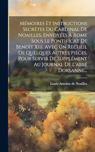 Mémoires Et Instructions Secrètes Du Cardinal De Noailles, Envoyées À Rome Sous Le Pontificat De Benoît Xiii, Avec Un Recueil De Quelques Autres Pièces, Pour Servir De Supplément Au Journal De L'abbé Dorsanne...