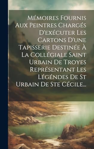 Mémoires Fournis Aux Peintres Chargés D'exécuter Les Cartons D'une Tapisserie Destinée À La Collégiale Saint Urbain De Troyes Représentant Les Légéndes De St Urbain De Ste Cécile...