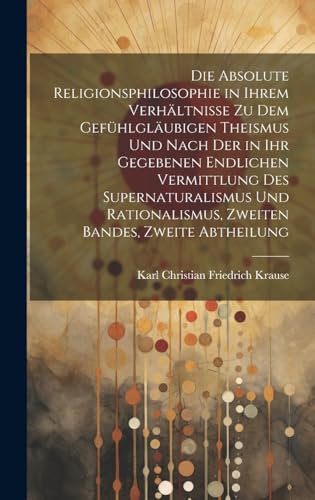 Die Absolute Religionsphilosophie in ihrem Verhältnisse zu dem gefühlgläubigen Theismus und nach der in ihr gegebenen endlichen Vermittlung des Supernaturalismus und Rationalismus, Zweiten Bandes, zweite Abtheilung