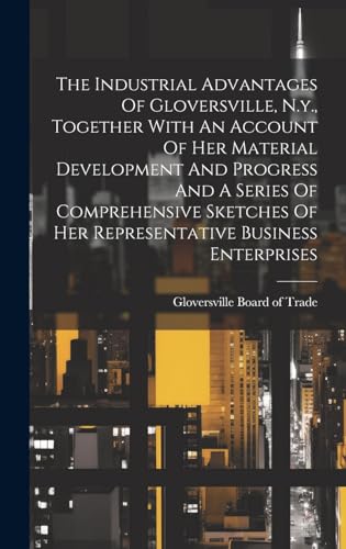 The Industrial Advantages Of Gloversville, N.y., Together With An Account Of Her Material Development And Progress And A Series Of Comprehensive Sketches Of Her Representative Business Enterprises