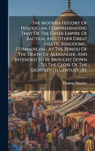 The Modern History Of Hindostan, Comprehending That Of The Greek Empire Of Bactria, And Other Great Asiatic Kingdoms... Commencing At The Period Of The Death Of Alexander, And Intended To Be Brought Down To The Close Of The Eighteenth Century [by