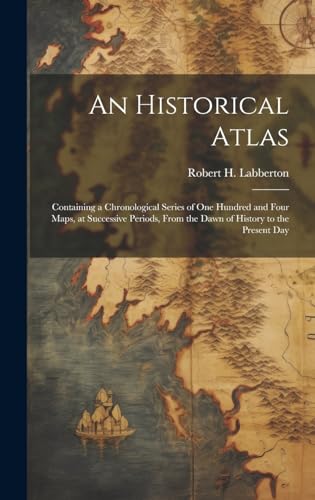 An Historical Atlas; Containing a Chronological Series of one Hundred and Four Maps, at Successive Periods, From the Dawn of History to the Present Day