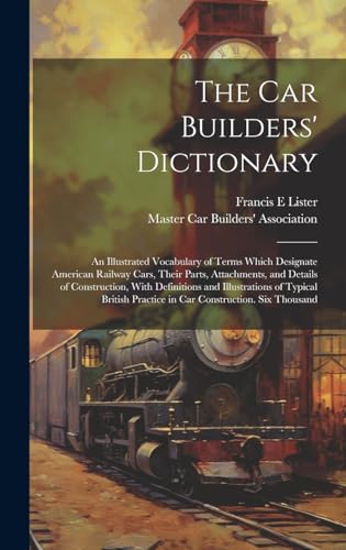 The car Builders' Dictionary; an Illustrated Vocabulary of Terms Which Designate American Railway Cars, Their Parts, Attachments, and Details of Construction, With Definitions and Illustrations of Typical British Practice in car Construction. Six Thousand