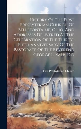 History Of The First Presbyterian Church Of Bellefontaine, Ohio, And Addresses Delivered At The Celebration Of The Thirty-fifth Anniversary Of The Pastorate Of The Reverend George L. Kalb, D.d