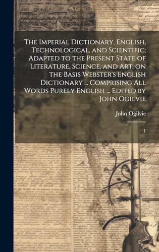 The Imperial Dictionary, English, Technological, and Scientific; Adapted to the Present State of Literature, Science, and art; on the Basis Webster's English Dictionary ... Comprising all Words Purely English ... Edited by John Ogilvie