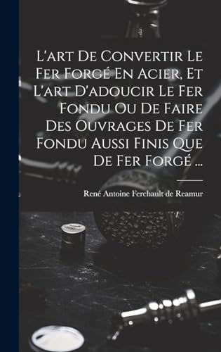 L'art De Convertir Le Fer Forgé En Acier, Et L'art D'adoucir Le Fer Fondu Ou De Faire Des Ouvrages De Fer Fondu Aussi Finis Que De Fer Forgé ...