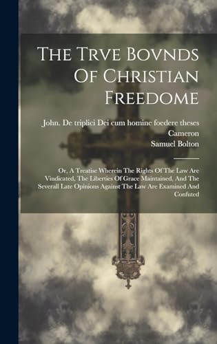 The Trve Bovnds Of Christian Freedome; Or, A Treatise Wherein The Rights Of The Law Are Vindicated, The Liberties Of Grace Maintained, And The Severall Late Opinions Against The Law Are Examined And Confuted