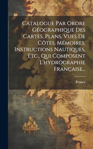 Catalogue Par Ordre Géographique Des Cartes, Plans, Vues De Côtes, Mémoires, Instructions Nautiques, Etc., Qui Composent L'hydrographie Française...