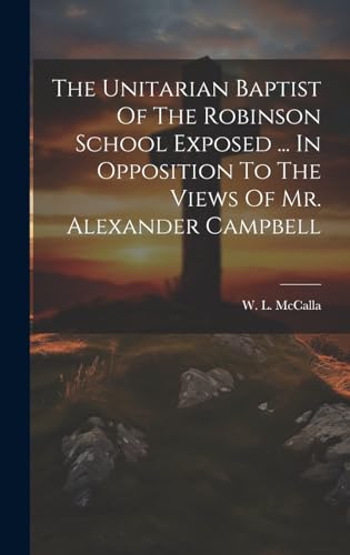 The Unitarian Baptist Of The Robinson School Exposed ... In Opposition To The Views Of Mr. Alexander Campbell