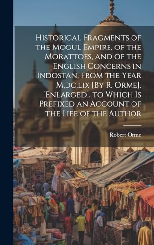 Historical Fragments of the Mogul Empire, of the Morattoes, and of the English Concerns in Indostan, From the Year M,dc,lix [By R. Orme]. [Enlarged]. to Which Is Prefixed an Account of the Life of the Author