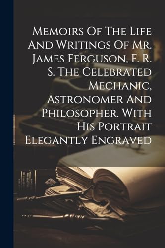 Memoirs Of The Life And Writings Of Mr. James Ferguson, F. R. S. The Celebrated Mechanic, Astronomer And Philosopher. With His Portrait Elegantly Engraved