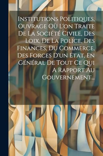Institutions Politiques, Ouvrage Où L'on Traite De La Société Civile, Des Loix, De La Police, Des Finances, Du Commerce, Des Forces D'un Etat, En Général De Tout Ce Qui A Rapport Au Gouvernement...