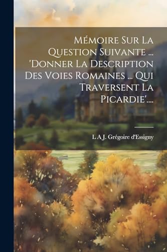 Mémoire Sur La Question Suivante ... 'donner La Description Des Voies Romaines ... Qui Traversent La Picardie'....