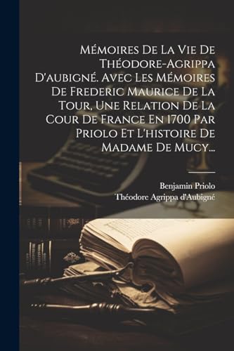 Mémoires De La Vie De Théodore-agrippa D'aubigné. Avec Les Mémoires De Frederic Maurice De La Tour, Une Relation De La Cour De France En 1700 Par Priolo Et L'histoire De Madame De Mucy...