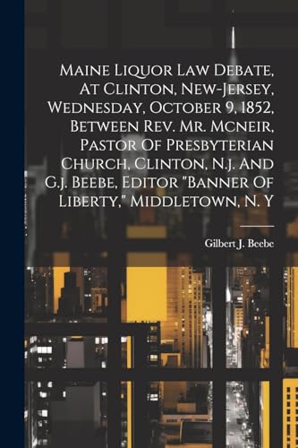 Maine Liquor Law Debate, At Clinton, New-jersey, Wednesday, October 9, 1852, Between Rev. Mr. Mcneir, Pastor Of Presbyterian Church, Clinton, N.j. And G.j. Beebe, Editor 'banner Of Liberty,' Middletown, N. Y