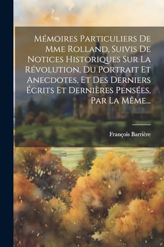 Mémoires Particuliers De Mme Rolland, Suivis De Notices Historiques Sur La Révolution, Du Portrait Et Anecdotes, Et Des Derniers Écrits Et Dernières Pensées, Par La Même...