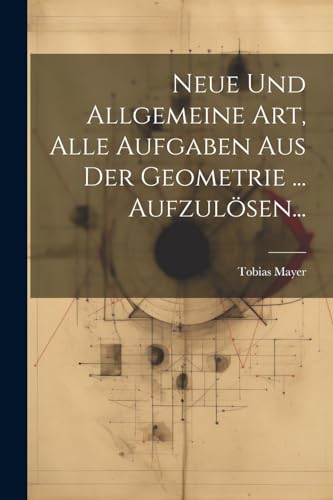 Neue Und Allgemeine Art, Alle Aufgaben Aus Der Geometrie ... Aufzulösen...