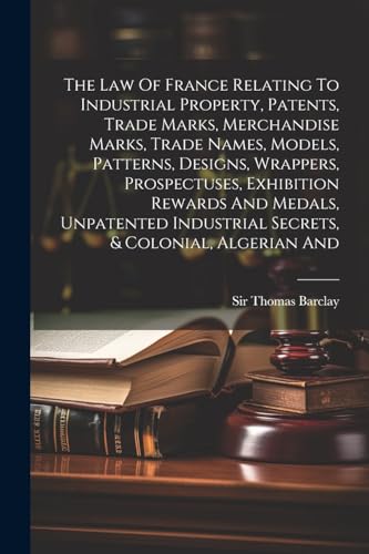 The Law Of France Relating To Industrial Property, Patents, Trade Marks, Merchandise Marks, Trade Names, Models, Patterns, Designs, Wrappers, Prospectuses, Exhibition Rewards And Medals, Unpatented Industrial Secrets, & Colonial, Algerian And