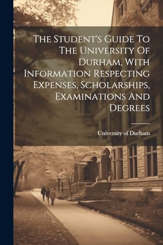 The Student's Guide To The University Of Durham, With Information Respecting Expenses, Scholarships, Examinations And Degrees