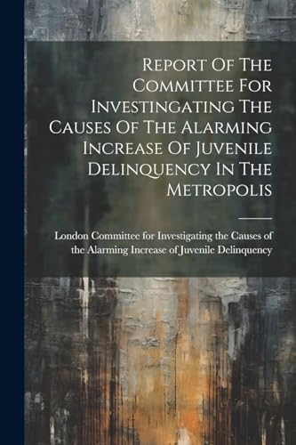 Report Of The Committee For Investingating The Causes Of The Alarming Increase Of Juvenile Delinquency In The Metropolis