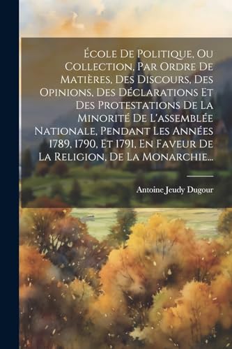 École De Politique, Ou Collection, Par Ordre De Matières, Des Discours, Des Opinions, Des Déclarations Et Des Protestations De La Minorité De L'assemblée Nationale, Pendant Les Années 1789, 1790, Et 1791, En Faveur De La Religion, De La Monarchie...