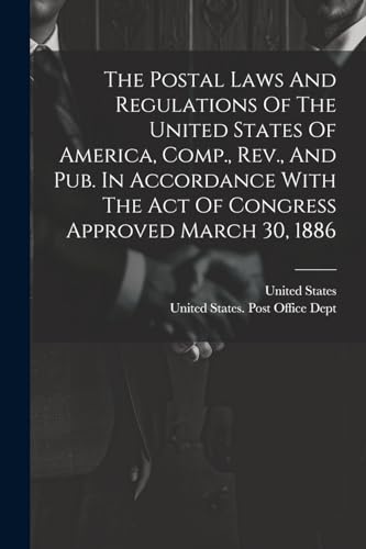 The Postal Laws And Regulations Of The United States Of America, Comp., Rev., And Pub. In Accordance With The Act Of Congress Approved March 30, 1886