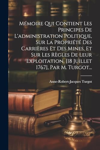 Mémoire Qui Contient Les Principes De L'administration Politique, Sur La Propriété Des Carrières Et Des Mines, Et Sur Les Règles De Leur Exploitation, [18 Juillet 1767], Par M. Turgot...