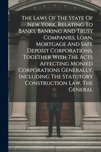 The Laws Of The State Of New York, Relating To Banks, Banking And Trust Companies, Loan, Mortgage And Safe Deposit Corporations, Together With The Acts Affecting Monied Corporations Generally, Including The Statutory Construction Law, The General