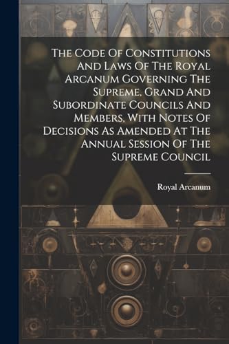 The Code Of Constitutions And Laws Of The Royal Arcanum Governing The Supreme, Grand And Subordinate Councils And Members, With Notes Of Decisions As Amended At The Annual Session Of The Supreme Council