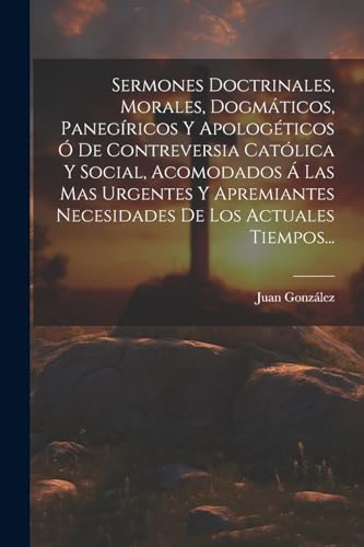 Sermones Doctrinales, Morales, Dogmáticos, Panegíricos Y Apologéticos Ó De Contreversia Católica Y Social, Acomodados Á Las Mas Urgentes Y Apremiantes Necesidades De Los Actuales Tiempos...