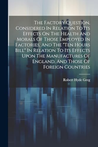 The Factory Question, Considered In Relation To Its Effects On The Health And Morals Of Those Employed In Factories, And The 'ten Hours Bill' In Relation To Its Effects Upon The Manufactures Of England, And Those Of Foreign Countries