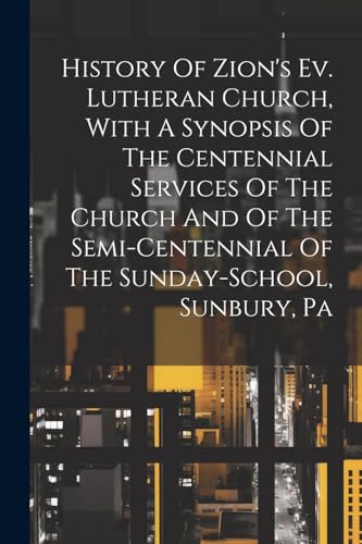 History Of Zion's Ev. Lutheran Church, With A Synopsis Of The Centennial Services Of The Church And Of The Semi-centennial Of The Sunday-school, Sunbury, Pa