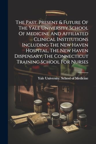 The Past, Present & Future Of The Yale University School Of Medicine And Affiliated Clinical Institutions Including The New Haven Hospital, The New Haven Dispensary, The Connecticut Training School For Nurses