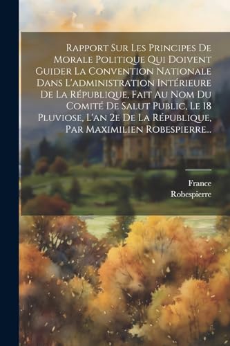 Rapport Sur Les Principes De Morale Politique Qui Doivent Guider La Convention Nationale Dans L'administration Intérieure De La République, Fait Au Nom Du Comité De Salut Public, Le 18 Pluviose, L'an 2e De La République, Par Maximilien Robespierre...