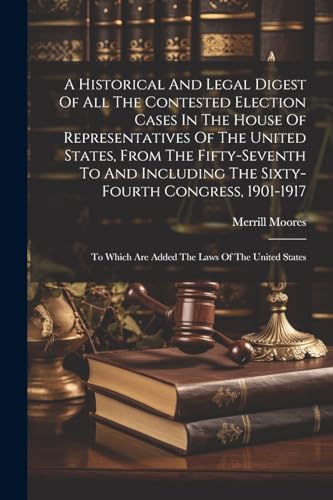 A Historical And Legal Digest Of All The Contested Election Cases In The House Of Representatives Of The United States, From The Fifty-seventh To And Including The Sixty-fourth Congress, 1901-1917