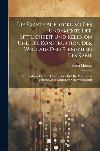 Die Exakte Aufdeckung Des Fundaments Der Sittlichkeit Und Religion Und Die Konstruktion Der Welt Aus Den Elementen Des Kant