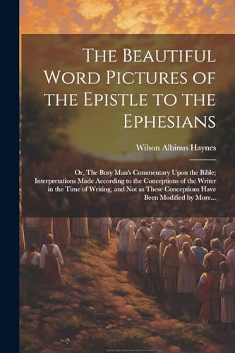 The Beautiful Word Pictures of the Epistle to the Ephesians; or, The Busy Man's Commentary Upon the Bible; Interpretations Made According to the Conceptions of the Writer in the Time of Writing, and Not as These Conceptions Have Been Modified by More...