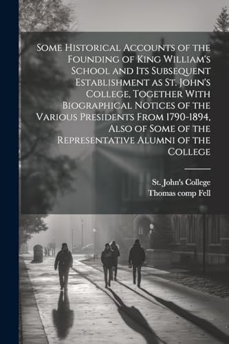Some Historical Accounts of the Founding of King William's School and Its Subsequent Establishment as St. John's College, Together With Biographical Notices of the Various Presidents From 1790-1894, Also of Some of the Representative Alumni of the College