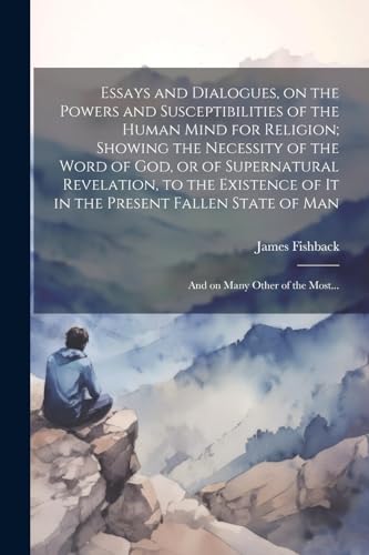 Essays and Dialogues, on the Powers and Susceptibilities of the Human Mind for Religion; Showing the Necessity of the Word of God, or of Supernatural Revelation, to the Existence of It in the Present Fallen State of Man