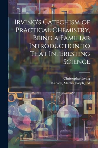 Irving's Catechism of Practical Chemistry, Being a Familiar Introduction to That Interesting Science